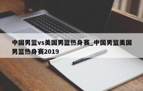 中国男篮vs美国男篮热身赛_中国男篮美国男篮热身赛2019