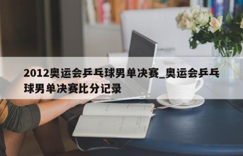 2012奥运会乒乓球男单决赛_奥运会乒乓球男单决赛比分记录