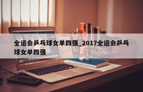 全运会乒乓球女单四强_2017全运会乒乓球女单四强