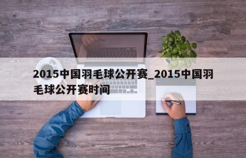 2015中国羽毛球公开赛_2015中国羽毛球公开赛时间