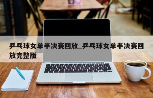 乒乓球女单半决赛回放_乒乓球女单半决赛回放完整版