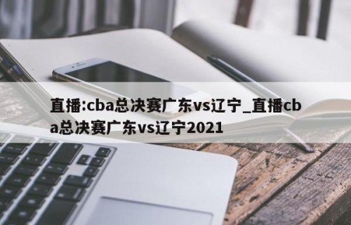 直播:cba总决赛广东vs辽宁_直播cba总决赛广东vs辽宁2021