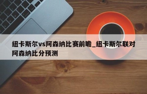 纽卡斯尔vs阿森纳比赛前瞻_纽卡斯尔联对阿森纳比分预测