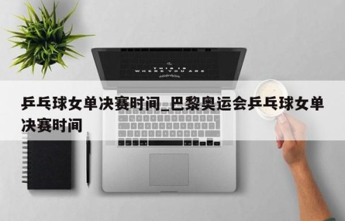 乒乓球女单决赛时间_巴黎奥运会乒乓球女单决赛时间