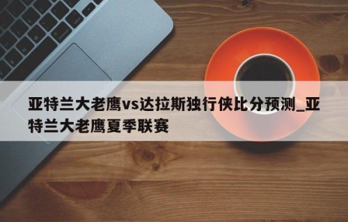 亚特兰大老鹰vs达拉斯独行侠比分预测_亚特兰大老鹰夏季联赛
