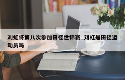 刘虹将第八次参加田径世锦赛_刘虹是田径运动员吗