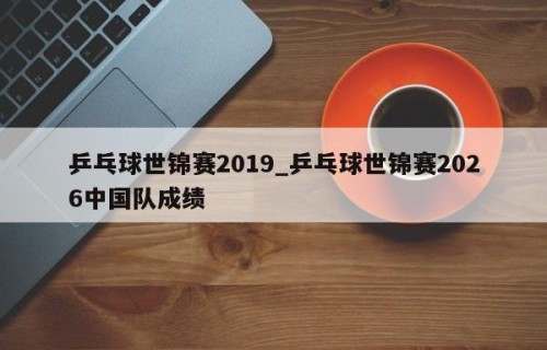 乒乓球世锦赛2019_乒乓球世锦赛2026中国队成绩