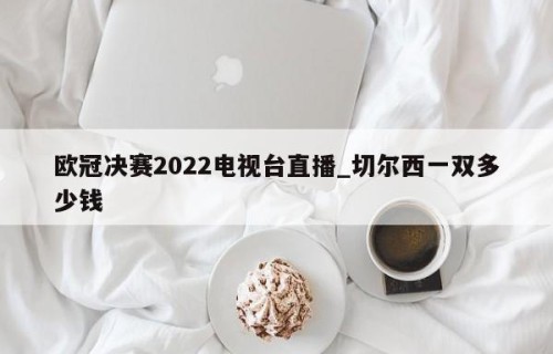 欧冠决赛2022电视台直播_切尔西一双多少钱