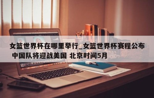女篮世界杯在哪里举行_女篮世界杯赛程公布 中国队将迎战美国 北京时间5月