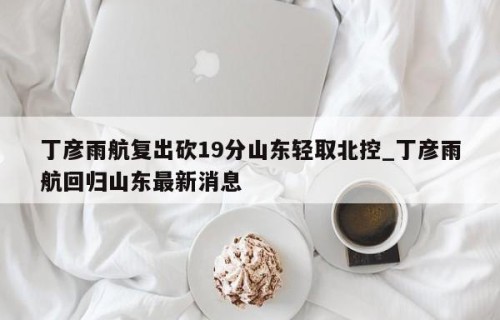 丁彦雨航复出砍19分山东轻取北控_丁彦雨航回归山东最新消息
