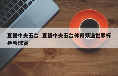 直播中央五台_直播中央五台体育频道世界杯乒乓球赛
