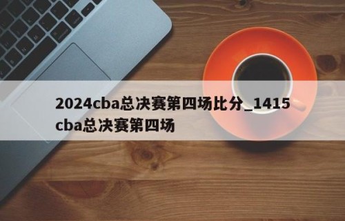 2024cba总决赛第四场比分_1415cba总决赛第四场