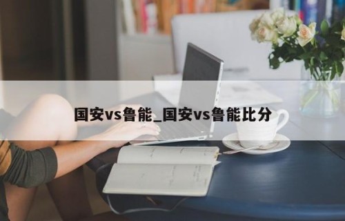 国安vs鲁能_国安vs鲁能比分