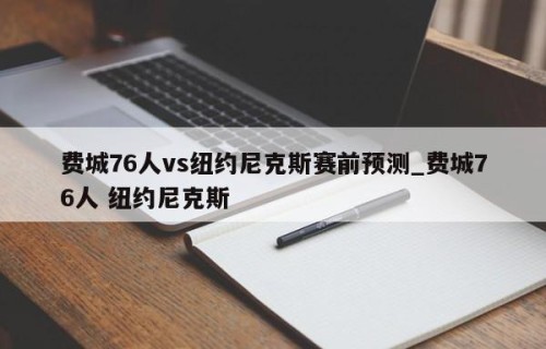 费城76人vs纽约尼克斯赛前预测_费城76人 纽约尼克斯