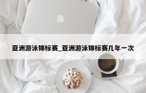 亚洲游泳锦标赛_亚洲游泳锦标赛几年一次