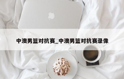 中澳男篮对抗赛_中澳男篮对抗赛录像