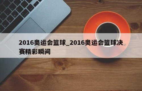 2016奥运会篮球_2016奥运会篮球决赛精彩瞬间