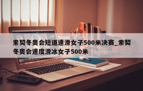 索契冬奥会短道速滑女子500米决赛_索契冬奥会速度滑冰女子500米