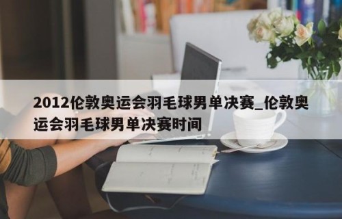 2012伦敦奥运会羽毛球男单决赛_伦敦奥运会羽毛球男单决赛时间