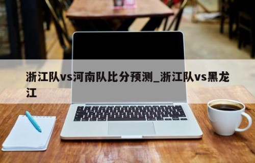 浙江队vs河南队比分预测_浙江队vs黑龙江