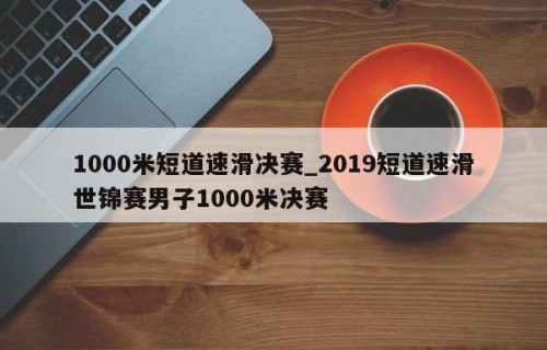 1000米短道速滑决赛_2019短道速滑世锦赛男子1000米决赛