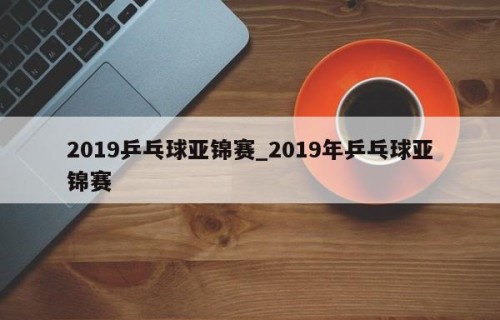 2019乒乓球亚锦赛_2019年乒乓球亚锦赛