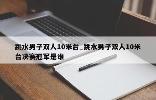 跳水男子双人10米台_跳水男子双人10米台决赛冠军是谁