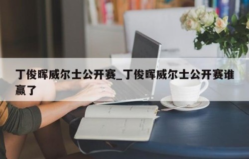 丁俊晖威尔士公开赛_丁俊晖威尔士公开赛谁赢了
