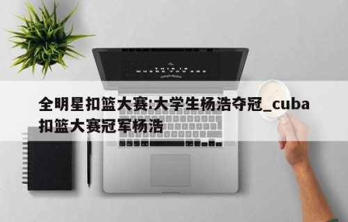 全明星扣篮大赛:大学生杨浩夺冠_cuba扣篮大赛冠军杨浩