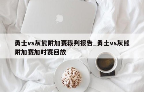 勇士vs灰熊附加赛裁判报告_勇士vs灰熊附加赛加时赛回放