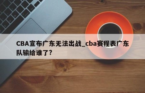 CBA宣布广东无法出战_cba赛程表广东队输给谁了?