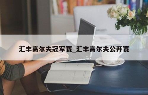汇丰高尔夫冠军赛_汇丰高尔夫公开赛