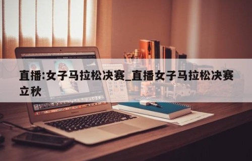 直播:女子马拉松决赛_直播女子马拉松决赛立秋