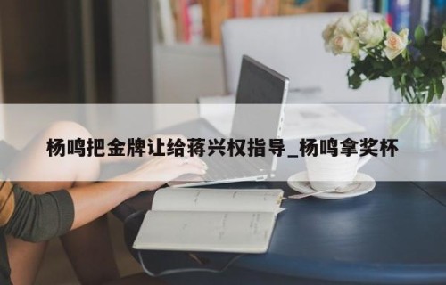 杨鸣把金牌让给蒋兴权指导_杨鸣拿奖杯