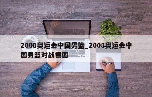 2008奥运会中国男篮_2008奥运会中国男篮对战德国