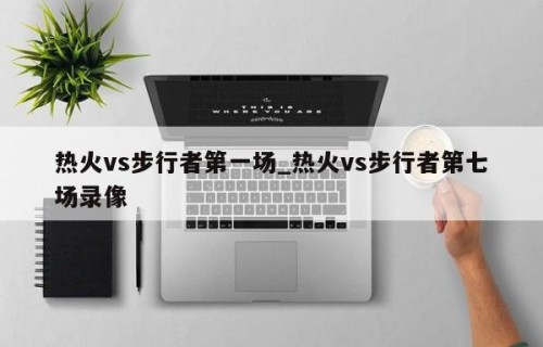 热火vs步行者第一场_热火vs步行者第七场录像