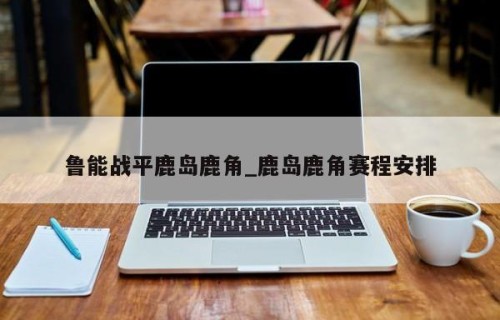 鲁能战平鹿岛鹿角_鹿岛鹿角赛程安排