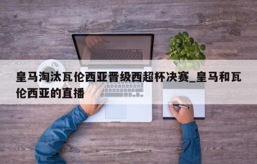皇马淘汰瓦伦西亚晋级西超杯决赛_皇马和瓦伦西亚的直播
