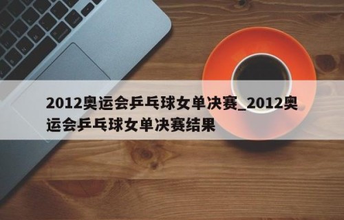 2012奥运会乒乓球女单决赛_2012奥运会乒乓球女单决赛结果