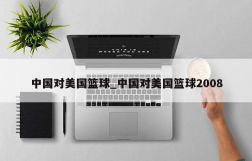 中国对美国篮球_中国对美国篮球2008