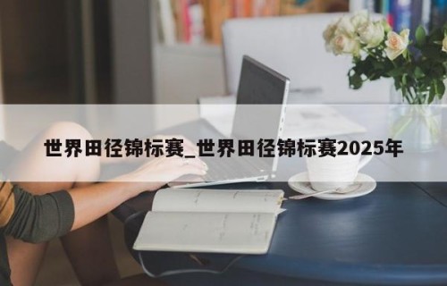 世界田径锦标赛_世界田径锦标赛2025年