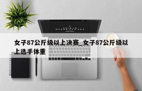 女子87公斤级以上决赛_女子87公斤级以上选手体重