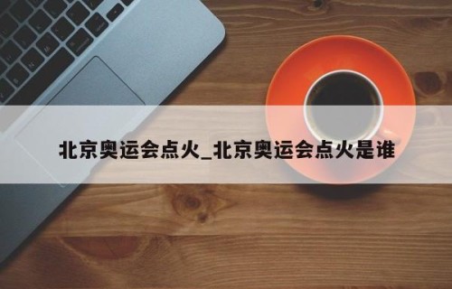 北京奥运会点火_北京奥运会点火是谁