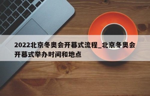 2022北京冬奥会开幕式流程_北京冬奥会开幕式举办时间和地点