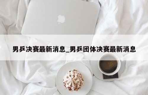 男乒决赛最新消息_男乒团体决赛最新消息