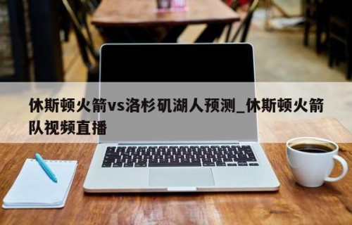 休斯顿火箭vs洛杉矶湖人预测_休斯顿火箭队视频直播