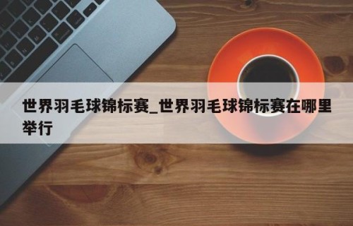 世界羽毛球锦标赛_世界羽毛球锦标赛在哪里举行