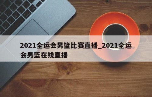 2021全运会男篮比赛直播_2021全运会男篮在线直播