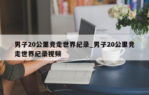 男子20公里竞走世界纪录_男子20公里竞走世界纪录视频