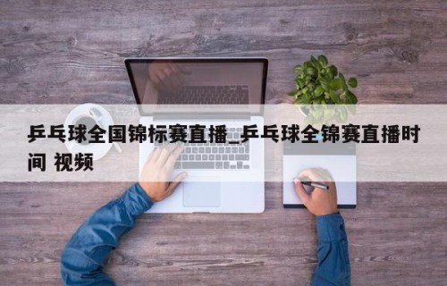 乒乓球全国锦标赛直播_乒乓球全锦赛直播时间 视频